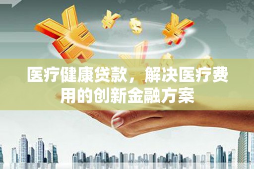 两江新区医疗健康贷款，解决医疗费用的创新金融方案